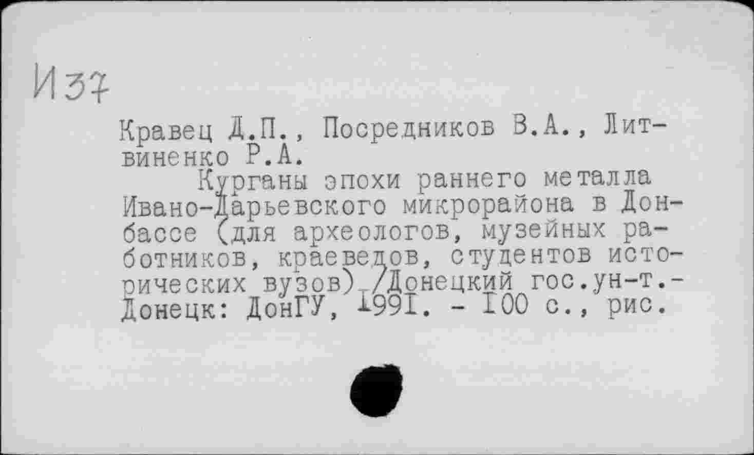 ﻿Кравец Д.П., Посредников В.А., Литвиненко Р.А.
Курганы эпохи раннего металла Ивано-дарьевского микрорайона в Донбассе <для археологов, музейных работников, краеведов, студентов исторических вузов)т/Дрнецкий гос.ун-т.-Донецк: ДонГУ, -L99I. - 100 с., рис.